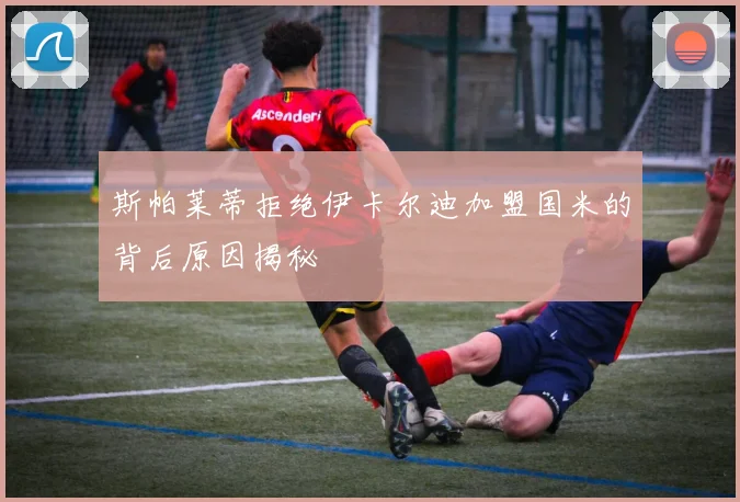 斯帕莱蒂拒绝伊卡尔迪加盟国米的背后原因揭秘