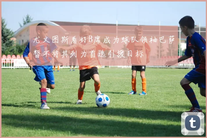 尤文图斯看好B席成为球队领袖巴萨暂不将其列为首选引援目标
