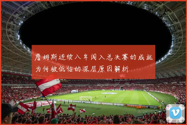詹姆斯连续八年闯入总决赛的成就为何被低估的深层原因解析