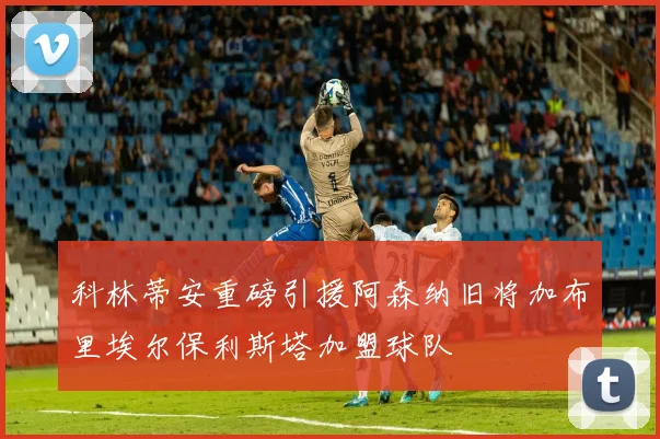 科林蒂安重磅引援阿森纳旧将加布里埃尔保利斯塔加盟球队