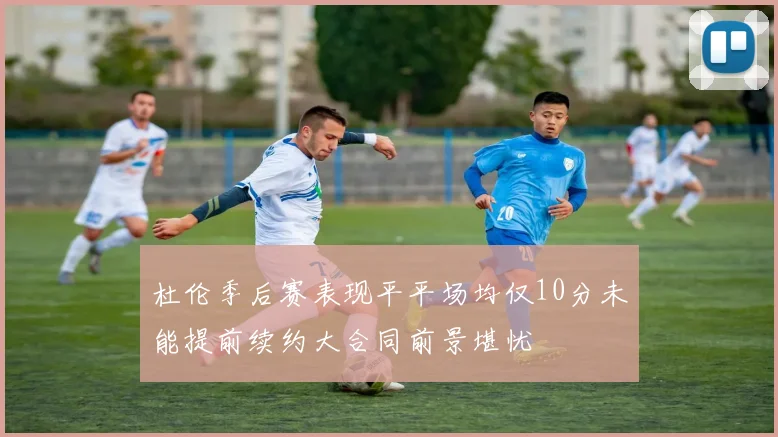 杜伦季后赛表现平平场均仅10分未能提前续约大合同前景堪忧