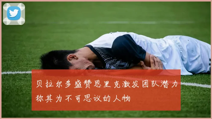 贝拉尔多盛赞恩里克激发团队潜力称其为不可思议的人物