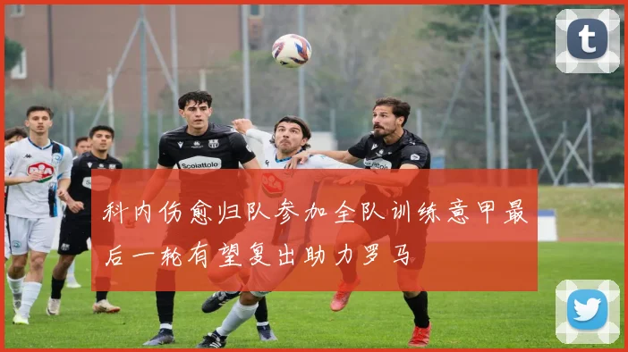 科内伤愈归队参加全队训练意甲最后一轮有望复出助力罗马