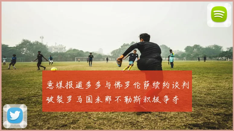 意媒报道多多与佛罗伦萨续约谈判破裂罗马国米那不勒斯积极争夺