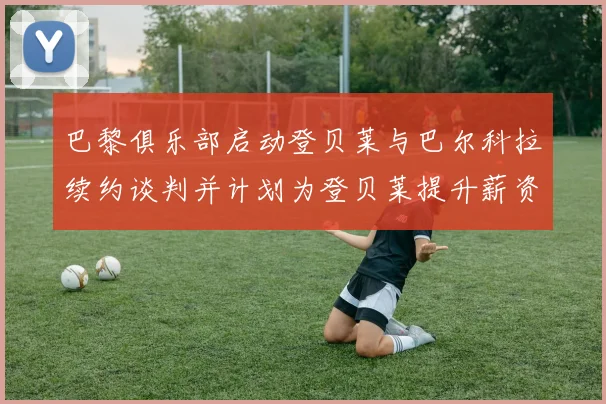 巴黎俱乐部启动登贝莱与巴尔科拉续约谈判并计划为登贝莱提升薪资待遇